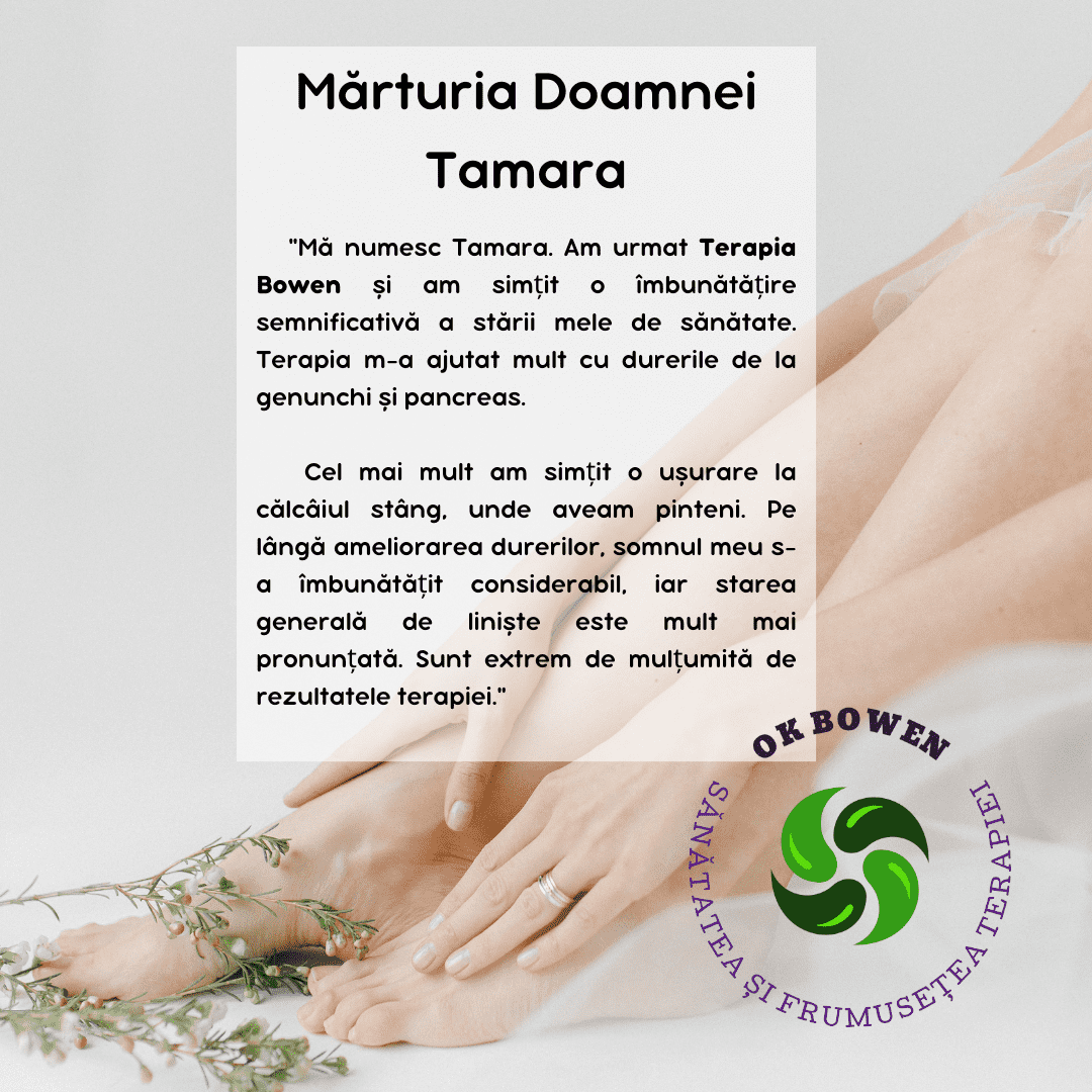 Mărturia Doamnei Tamara, „Mă numesc Tamara. Am urmat Terapia Bowen și am simțit o îmbunătățire semnificativă a stării mele de sănătate. Terapia m-a ajutat mult cu durerile de la genunchi și pancreas. Cel mai mult am simțit o ușurare la călcâiul stâng, unde aveam pinteni. Pe lângă ameliorarea durerilor, somnul meu s-a îmbunătățit considerabil, iar starea generală de liniște este mult mai pronunțată. Sunt extrem de mulțumită de rezultatele terapiei."