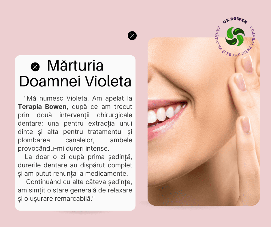 Mărturia Doamnei Violeta, „Mă numesc Violeta. Am apelat la Terapia Bowen, după ce am trecut prin două intervenții chirurgicale dentare: una pentru extracția unui dinte și alta pentru tratamentul și plombarea canalelor, ambele provocându-mi dureri intense. La doar o zi după prima ședință, durerile dentare au dispărut complet și am putut renunța la medicamente. Continuând cu alte câteva ședințe, am simțit o stare generală de relaxare și o ușurare remarcabilă.”