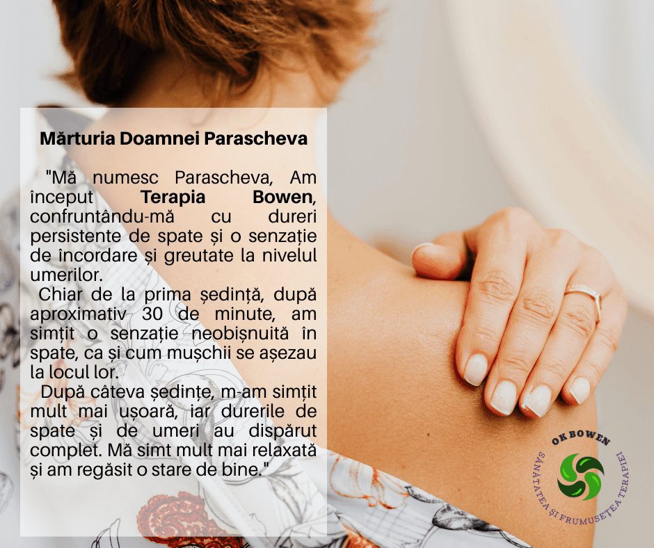 Mărturia Doamnei Parascheva, „Mă numesc Parascheva, Am început Terapia Bowen, confruntându-mă cu dureri persistente de spate și o senzație de încordare și greutate la nivelul umerilor. Chiar de la prima ședință, după aproximativ 30 de minute, am simțit o senzație neobișnuită în spate, ca și cum mușchii se așezau la locul lor. După câteva ședințe, m-am simțit mult mai ușoară, iar durerile de spate și de umeri au dispărut complet. Mă simt mult mai relaxată și am regăsit o stare de bine."